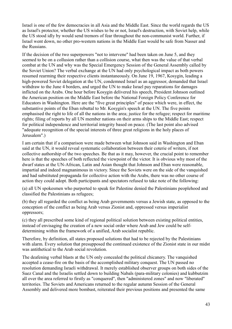 Israel is one of the few democracies in all Asia and the Middle East. Since the world regards the US as Israel’s protector, whether the US wishes to be or not, Israel’s destruction, with Soviet help, while the US stood idly by would send tremors of fear throughout the non-communist world. Further, if Israel went down, no other pro-western nations in the Middle East would be safe from Nasser and the Russians.  If the decision of the two superpowers "not to intervene" had been taken on June 5, and they seemed to be on a collusion rather than a collision course, what then was the value of that verbal combat at the UN and why was the Special Emergency Session of the General Assembly called by the Soviet Union? The verbal exchange at the UN had only psychological impact as both powers resumed rearming their respective clients instantaneously. On June 19, 1967, Kosygin, leading a high-powered Soviet delegation at the UN, condemned Isracl as an aggressor, demanded that Israel withdraw to the June 4 borders, and urged the UN to make Isral pay reparations for damages inflicted on the Arabs. One hour before Kosygin delivered his speech, President Johnson outlined the American position on the Middle East before the National Foreign Policy Conference for Educators in Washington. Here are the "five great principles” of peace which were, in effect, the substantive points of the Eban rebuttal to Mr. Kosygin’s speech at the UN. The five points emphasised the right to life of all the nations in the area; justice for the refugee; respect for maritime rights; filing of reports by all UN member nations on their arms ships to the Middle East; respect for political independence and territorial integrity based on peace. (The last point also advised "adequate recognition of the special interests of three great religions in the holy places of Jerusalem”.)  Tam certain that if a comparison were made between what Johnson said in Washington and Eban said at the UN, it would reveal systematic collaboration between their coterie of writers, if not collective authorship of the two speeches. Be that as it may, however, the crucial point to remember here is that the speeches of both reflected the viewpoint of the victor. It is obvious why most of the dwarf states at the UN-African, Latin and Asian thought that Johnson and Eban were reasonable, impartial and indeed magnanimous in victory. Since the Soviets were on the side of the vanquished and had substituted propaganda for collective action with the Arabs, there was no other course of action they could adopt. Both participants and spectators refused to take note of the following  () all UN spokesmen who purported to speak for Palestine denied the Palestinians peoplehood and ied the Palestinians as refugees;  (b) they all regarded the conflict as being Arab governments versus a Jewish state, as opposed to the conception of the conflict as being Arab versus Zionist and, oppressed versus imperialist oppressors;  (¢) they all prescribed some kind of regional political solution between existing political entities, instead of envisaging the creation of a new social order where Arab and Jew could be self- determining within the framework of a unified, Arab socialist republic.  Therefore, by definition, all states proposed solutions that had to be rejected by the Palestinians with alarm. Every solution that presupposed the continued existence of the Zionist state in our midst was antithetical to the Arab social revolution.  ‘The deafening verbal blasts at the UN only concealed the political chicanery. The vanquished accepted a cease-fire on the basis of the accomplished military conquest. The UN passed no resolution demanding Isracli withdrawal. It merely established observer groups on both sides of the Suez Canal and the Israclis settled down to building Nabals (para-military colonies) and kubbutzim all over the area referred to firstly as "conquered”, then "administered zones" and now "liberated" territories. The Soviets and Americans returned to the regular autumn Session of the General Assembly and delivered more bombast, reiterated their previous positions and presented the same  43 